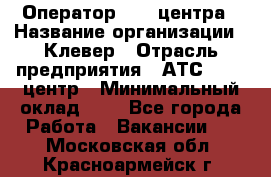 Оператор Call-центра › Название организации ­ Клевер › Отрасль предприятия ­ АТС, call-центр › Минимальный оклад ­ 1 - Все города Работа » Вакансии   . Московская обл.,Красноармейск г.